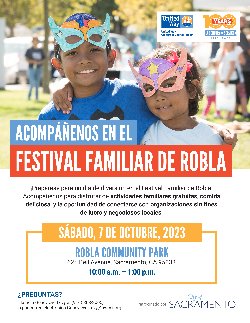  ACOMPÁÑENOS EN EL FESTIVAL FAMILIAR DE ROBLA  ¡Prepárese para un día de diversión en el Festival Familiar de Robla! Acompáñenos para disfrutar de actividades familiares gratuitas, comida deliciosa, y la oportunidad de conectarse con organizaciones sin fines de lucro y negociosos locales.  SÁBADO, 7 DE OCTUBRE, 2023 10 a.m.-1 p.m. Robla Community Park-625 Bell Avenue, Sacramento